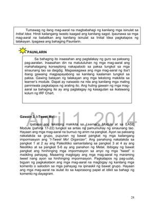 DRAFT
April 1, 2014
28
PAUNLARIN
Gawain 3. I-Tweet Mo!
Ipabasa ang tekstong makikita sa Learner’s Module at sa EASE
Module (pahina 17-22) tungkol sa antas ng pamumuhay ng sinaunang tao.
Hayaan ang mga mag-aaral na bumuo ng anim na pangkat. Ayon sa paksang
nakatakda sa grupo, pupunan ng bawat pangkat ng mga kailangang
impormasyon ang “I-Tweet Mo! Organizer”. Ang panahong nakatakda sa
pangkat 1 at 2 ay ang Paleolitiko samantalang sa pangkat 3 at 4 ay ang
Neolitiko at sa pangkat 5-6 ay ang panahon ng Metal. Ibibigay ng bawat
pangkat ang hinihinging mga impormasyon sa anyo ng mga “tweet” o
maiikling pahayag. Maaaring magbigay ang mga mag-aaral ng maraming
tweet nang ayon sa hinihinging impormasyon. Pagkatapos ng pag-uulat,
bigyan ng pagkakataon ang mga mag-aaral na magbigay ng kanilang mga
komento o saloobin sa mga pahayag na ipinaskil ng bawat grupo. Hayaan
ang mga mag-aaral na isulat ito sa kapirasong papel at idikit sa bahagi ng
komento ng dayagram.
Sa bahaging ito inaasahan ang pagtalakay ng guro sa paksang
pag-aaralan. Inaasahan din na matututuhan ng mga mag-aaral ang
mahahalagang konseptong nakapaloob sa paksa tungkol sa mga
sinaunang tao sa daigdig. Magsasagawa ang mga mag-aaral ng iba’t
ibang gawaing magpapayabong sa kanilang kaalaman tungkol sa
paksa. Gawing batayan ng talakayan ang mga tekstong makikita sa
learner’s module. Dapat ay naiwasto na nila ang kanilang mga maling
paniniwala pagkatapos ng araling ito. Ang huling gawain ng mga mag-
aaral sa bahaging ito ay ang paglalagay ng kasagutan sa ikalawang
kolum ng IRF Chart.
Tumawag ng ilang mag-aaral na magbabahagi ng kanilang mga isinulat sa
Initial Idea. Hindi kailangang iwasto kaagad ang kanilang sagot. Ipaunawa sa mga
mag-aaral na babalikan ang kanilang isinulat sa Initial Idea pagkatapos ng
talakayan. Ipagawa ang bahaging Paunlarin.
 