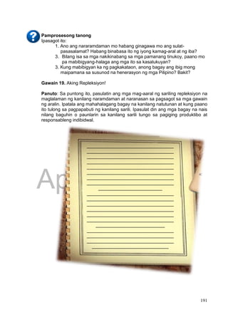 DRAFT
April 1, 2014
191
Pamprosesong tanong
Ipasagot ito:
1. Ano ang nararamdaman mo habang ginagawa mo ang sulat-
pasasalamat? Habang binabasa ito ng iyong kamag-aral at ng iba?
3. Bilang isa sa mga nakikinabang sa mga pamanang tinukoy, paano mo
pa mabibigyang-halaga ang mga ito sa kasalukuyan?
3. Kung mabibigyan ka ng pagkakataon, anong bagay ang ibig mong
maipamana sa susunod na henerasyon ng mga Pilipino? Bakit?
Gawain 19. Aking Repleksiyon!
Panuto: Sa puntong ito, pasulatin ang mga mag-aaral ng sariling repleksiyon na
maglalaman ng kanilang naramdaman at naranasan sa pagsagot sa mga gawain
ng aralin. Ipatala ang mahahalagang bagay na kanilang natutunan at kung paano
ito tulong sa pagpapabuti ng kanilang sarili. Ipasulat din ang mga bagay na nais
nilang baguhin o paunlarin sa kanilang sarili tungo sa pagiging produktibo at
responsableng indibidwal.
__________________________________
__________________________________
__________________________________
__________________________________
__________________________________
__________________________________
__________________________________
__________________________________
_________________________
__________________________________
__________________________________
__________________________________
__________________________________
__________________________________
__________________________________
___________________________
__________________________________
__________________________________
__________________________________
______________________________
 