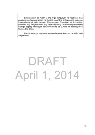 DRAFT
April 1, 2014
192
Binigyang-diin sa Aralin 2 ang mga pangyayari na nagbunsod sa
paglawak ng kapangyarihan ng Europe: ang Una at Ikalawang yugto ng
Imperyalismo at Kolonisasyon, Rebolusyong Siyentipiko at Industriyal,
gayundin ang Enlightenment ang mga nagsilbing batayan ng pag-usbong
ng mga bagong kamalayan at nasyonalismo sa Europe na tatalakayin sa
kasunod na aralin.
Ihanda ang mga mag-aaral sa pagtalakay ng kasunod na aralin: ang
Pagkamulat.
 