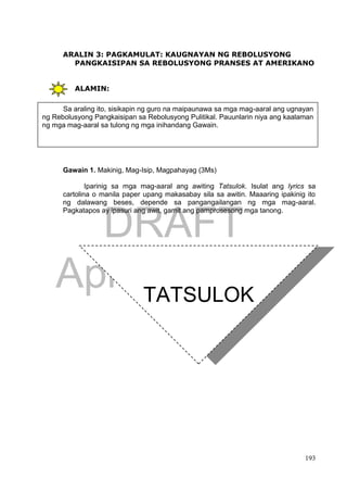 DRAFT
April 1, 2014
193
ARALIN 3: PAGKAMULAT: KAUGNAYAN NG REBOLUSYONG
PANGKAISIPAN SA REBOLUSYONG PRANSES AT AMERIKANO
ALAMIN:
Gawain 1. Makinig, Mag-Isip, Magpahayag (3Ms)
Iparinig sa mga mag-aaral ang awiting Tatsulok. Isulat ang lyrics sa
cartolina o manila paper upang makasabay sila sa awitin. Maaaring ipakinig ito
ng dalawang beses, depende sa pangangailangan ng mga mag-aaral.
Pagkatapos ay ipasuri ang awit, gamit ang pamprosesong mga tanong.
Sa araling ito, sisikapin ng guro na maipaunawa sa mga mag-aaral ang ugnayan
ng Rebolusyong Pangkaisipan sa Rebolusyong Pulitikal. Pauunlarin niya ang kaalaman
ng mga mag-aaral sa tulong ng mga inihandang Gawain.
TATSULOK
Hangga't marami ang lugmok sa
kahirapan
At ang hustisya ay para lang sa
mayaman
Habang may tatsulok at sila ang
nasa tuktok
Di matatapos itong gulo
 
