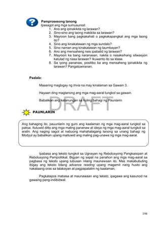 DRAFT
April 1, 2014
198
Pamprosesong tanong
Ipasagot ang mga sumusunod:
1. Ano ang ipinakikita ng larawan?
2. Sino-sino ang taong makikita sa larawan?
3. Mayroon bang pagkakahati o pagkakapangkat ang mga taong
ito?
4. Sino ang kinakatawan ng mga sundalo?
5. Sino naman ang kinakatawan ng taumbayan?
6. Ano ang mensaheng nais ipabatid ng larawan?
7. Mayroon ka bang naranasan, nakita o nasaksihang sitwasyon
katulad ng nasa larawan? Ikuwento ito sa klase.
8. Sa iyong pananaw, positibo ba ang mensaheng ipinakikita ng
larawan? Pangatuwiranan.
Paalala:
Maaaring magbigay ng trivia na may kinalaman sa Gawain 3.
Hayaan ding magtanong ang mga mag-aaral tungkol sa gawain.
Babalikan ang katanungan sa huling bahagi ng Paunlarin.
PAUNLARIN
Ipabasa ang teksto tungkol sa Ugnayan ng Rebolusyong Pangkaisipan at
Rebolusyong Pampolitikal. Bigyan ng sapat na panahon ang mga mag-aaral sa
pagbasa ng teksto upang lubusan nilang maunawaan ito. Mas makabubuting
ibigay ang teksto bilang advance reading upang magamit nang husto ang
nakalaang oras sa talakayan at pagpapalalim ng kaalaman.
Pagkatapos mabasa at maunawaan ang teksto, ipagawa ang kasunod na
gawaing pang-indibidwal.
Ang bahaging ito, pauunlarin ng guro ang kaalaman ng mga mag-aaral tungkol sa
paksa. Itutuwid ditto ang mga maling pananaw at ideya ng mga mag-aaral tungkol sa
aralin. Ang naging sagot at nabuong mahahalagang tanong sa unang bahagi ng
Modyul ay babalikan upang maituwid ang maling pag-unawa ng mga mag-aaral.
 