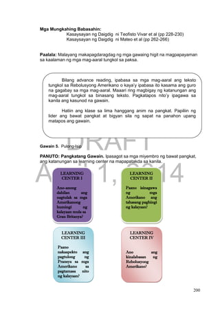 DRAFT
April 1, 2014
200
Mga Mungkahing Babasahin:
Kasaysayan ng Daigdig ni Teofisto Vivar et al (pp 228-230)
Kasaysayan ng Daigdig ni Mateo et al (pp 262-266)
Paalala: Malayang makapagdaragdag ng mga gawaing higit na magpapayaman
sa kaalaman ng mga mag-aaral tungkol sa paksa.
Gawain 5. Pulong-Isip
PANUTO: Pangkatang Gawain. Ipasagot sa mga miyembro ng bawat pangkat,
ang katanungan sa learning center na mapapatakda sa kanila.
LEARNING
CENTER I
Ano-anong
dahilan ang
nagtulak sa mga
Amerikanong
humingi ng
kalayaan mula sa
Gran Britanya?
LEARNING
CENTER III
Paano
nakaapekto ang
pagtulong ng
Pransya sa mga
Amerikano sa
pagtamasa nito
ng kalayaan?
LEARNING
CENTER II
Paano isinagawa
ng mga
Amerikano ang
tahasang paghingi
ng kalayaan?
LEARNING
CENTER IV
Ano ang
kinalabasan ng
Rebolusyong
Amerikano?
Bilang advance reading, ipabasa sa mga mag-aaral ang teksto
tungkol sa Rebolusyong Amerikano o kaya’y ipabasa ito kasama ang guro
na gagabay sa mga mag-aaral. Maaari ring magbigay ng katanungan ang
mag-aaral tungkol sa binasang teksto. Pagkatapos nito’y ipagawa sa
kanila ang kasunod na gawain.
Hatiin ang klase sa lima hanggang anim na pangkat. Papiliin ng
lider ang bawat pangkat at bigyan sila ng sapat na panahon upang
matapos ang gawain.
 