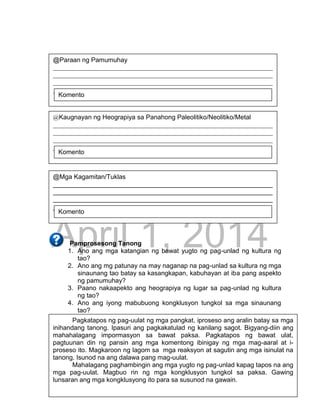 DRAFT
April 1, 2014
29
Pamprosesong Tanong
1. Ano ang mga katangian ng bawat yugto ng pag-unlad ng kultura ng
tao?
2. Ano ang mg patunay na may naganap na pag-unlad sa kultura ng mga
sinaunang tao batay sa kasangkapan, kabuhayan at iba pang aspekto
ng pamumuhay?
3. Paano nakaapekto ang heograpiya ng lugar sa pag-unlad ng kultura
ng tao?
4. Ano ang iyong mabubuong kongklusyon tungkol sa mga sinaunang
tao?
Pagkatapos ng pag-uulat ng mga pangkat, iproseso ang aralin batay sa mga
inihandang tanong. Ipasuri ang pagkakatulad ng kanilang sagot. Bigyang-diin ang
mahahalagang impormasyon sa bawat paksa. Pagkatapos ng bawat ulat,
pagtuunan din ng pansin ang mga komentong ibinigay ng mga mag-aaral at i-
proseso ito. Magkaroon ng lagom sa mga reaksyon at sagutin ang mga isinulat na
tanong. Isunod na ang dalawa pang mag-uulat.
Mahalagang paghambingin ang mga yugto ng pag-unlad kapag tapos na ang
mga pag-uulat. Magbuo rin ng mga kongklusyon tungkol sa paksa. Gawing
lunsaran ang mga kongklusyong ito para sa susunod na gawain.
@Paraan ng Pamumuhay
____________________________________________________________________
____________________________________________________________________
____________________________________________________________________
______________________________
Komento
@Kaugnayan ng Heograpiya sa Panahong Paleolitiko/Neolitiko/Metal
____________________________________________________________________
____________________________________________________________________
____________________________________________________________________
______________________________
Komento
@Mga Kagamitan/Tuklas
____________________________________________________________________
____________________________________________________________________
____________________________________________________________________
______________________________
Komento
 