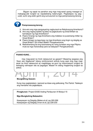 DRAFT
April 1, 2014
201
Pamprosesong tanong
1. Ano-ano ang mga pangyayaring nagbunsod sa Rebolusyong Amerikano?
2. Ano ang naging epekto ng labis na pagbubuwis ng Great Britain sa
kamalayan ng mga Amerikano?
3. Paano hinarap ng mga Amerikano ang malakas na puwersang militar ng
Great Britain?
4. Paano binago ng tagumpay ng mga Amerikano ang tingin ng daigdig sa
Great Britain? Sa United States? Pangatuwiranan.
5. Maihahambing ba ang karanasang ito nang lumaban ang mga Pilipino
mula sa mga mananakop para sa kalayaan? Pangatuwiranan.
Mungkahing Gawain:
Kung may pagkakataon, ipanood sa klase ang pelikulang The Patriot. Talakayin
ang mensahe nito pagkatapos.
Pinagkunan: Project EASE Araling Panlipunan III Modyul 15
Mga Mungkahing Babasahin:
Kasaysayan ng Daigdig (Mateo et al.) pp 262-266
Kasaysayan ng Daigdig (Vivar et al.) pp 228-230
Bigyan ng sapat na panahon ang mga mag-aaral upang masagot at
makapag-ulat tungkol sa napatakdang katanungan. Pagkatapos ng pag-
uulat, suriin ang aralin gamit ang sumusunod na mga pamprosesong tanong.
PAANO KUNG…
may mag-aaral na hindi nakasunod sa gawain? Maaaring ipagawa ang
‘Saan ako Nagkamali’ bilang reinforcement activity kung saan ang mga mag-
aaral na hindi nakasunod ay magbibigay sa guro ng impormasyon tungkol sa
bahaging nahirapan sila sa pagsagot. Maaari rin silang magtanong tungkol sa
paksa.
 