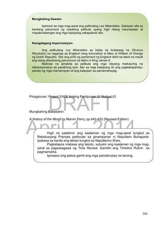 DRAFT
April 1, 2014
204
Pinagkunan: Project EASE Araling Panlipunan III Modyul 15
Mungkahing Babasahin:
A History of the World by Marvin Perry, pp.442-452 (Revised Edition)
Higit na palalimin ang kaalaman ng mga mag-aaral tungkol sa
Rebolusyong Pranses particular sa ginampanan ni Napoleon Bonaparte.
Ipabasa sa kanila ang teksto tungkol sa Napoleonic Wars.
Pagkatapos mabasa ang teksto, subukin ang kaalaman ng mga mag-
aaral sa pagsasagawa ng Time Review. Gamitin ang Timeline Rubric sa
pagmamarka.
Iproseso ang paksa gamit ang mga pamatnubay na tanong.
Mungkahing Gawain:
Ipanood sa mga mag-aaral ang pelikulang Les Miserables. Gabayan sila sa
kanilang panonood ng nasabing pelikula upang higit nilang maunawaan at
mapakinabangan ang mga kaisipang nakapaloob dito.
Karagdagang Impormasiyon:
Ang pelikulang Les Miserables ay batay sa tinatawag na Glorious
Revolution na naganap sa England nang koronahan si Mary at William of Orange
ng Dutch Republic. Sila ang pinili ng parliament ng England dahil sa takot na maulit
ang isang absolutong pamumuno sa ilalim ni King James II.
Malinaw na ipinakita sa pelikula ang mga ideyang maituturing na
rebolusyonaryo sa panahong iyon. Ilan sa mga kaisipang ito ang pagkakapantay-
pantay ng mga mamamayan at ang kalayaan sa pamamahayag.
 