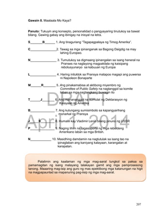 DRAFT
April 1, 2014
207
Gawain 8. Maalaala Mo Kaya?
Panuto: Tukuyin ang konsepto, personalidad o pangyayaring tinutukoy sa bawat
bilang. Gawing gabay ang ibinigay na inisyal na letra.
S_______B______ 1. Ang tinaguriang “Tagapagpalaya ng Timog Amerika”.
C_______________2. Tawag sa mga ipinanganak sa Bagong Daigdig na may
lahing Europeo.
N_______________ 3. Tumutukoy sa digmaang ipinangalan sa isang heneral na
Pranses na naglayong magpakilala ng kaisipang
rebolusyunaryo sa kabuuan ng Europa
L_______________ 4. Haring iniluklok sa Pransya matapos magapi ang puwersa
ni Napoleon Bonaparte
M______R_______ 5. Ang pinakamabisa at aktibong miyembro ng
Committee of Public Safety na nagtanggol sa komite
laban sa mga nagtangkang buwagin ito
T______J_______ 6. Ang manananggol na sumulat ng Deklarasyon ng
Kalayaan ng Amerika
B______________ 7. Ang kulungang sumisimbolo sa kapangyarihang
monarkal ng Pransya
J_____S________ 8. Humalili kay Vladimir Lenin bilang pinuno ng USSR
P______________ 9. Naging lihim na tagasuporta ng mga rebeldeng
Amerikano laban sa mga British.
N____________ 10. Masidhing damdamin na nagtutulak sa isang tao na
ipinaglaban ang kaniyang kalayaan, karangalan at
karapatan.
Palalimin ang kaalaman ng mga mag-aaral tungkol sa paksa sa
pamamagitan ng isang malayang talakayan gamit ang mga pamprosesong
tanong. Maaaring mag-isip ang guro ng mas epektibong mga katanungan na higit
na magpapaunlad sa mapanuring pag-iisip ng mga mag-aaral.
 