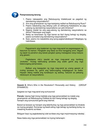 DRAFT
April 1, 2014
208
Pamprosesong tanong
1. Paano nakaapekto ang Rebolusyong Intelektuwal sa pagsibol ng
damdaming nasyonalismo?
2. Ano ang ginampanan ng mga kaisipang radikal sa Rebolusyong Ruso?
3. Paano nakatulong ang wikang Latin at relihiyong Katolisismo sa pag-
usbong ng damdaming nasyonalismo sa Latin-America?
4. Naging madali ba ang pag-usbong ng damdaming nasyonalismo sa
Africa? Patunayan ang sagot.
5. Batay sa karanasan ng mga bansa sa iba’t ibang bahagi ng daigdig,
paano sumisibol ang damdaming nasyonalismo?
6. Ikaw, paano mo naipakikita ang iyong pagkamakabayan? Magbigay ng
halimbawa.
Gawain 9. Who’s Who in the Revolution? Personality and History (GROUP
DYNAMICS)
Ipagawa sa mga mag-aaral ang sumusunod:
Panuto: Upang higit mong makilala ang mga personalidad na malaki ang
ginampanan sa Rebolusyong Politikal sa iba’t ibang bahagi ng daigdig,
hanapin ang sumusunod gamit ang internet.
Bukod sa larawan ay hanapin ang talambuhay ng mga personalidad na itinakda
sa inyong pangkat. Humanap ng kawili-wiling mga bahagi ng kanilang buhay na
maaaring ikuwento sa klase .
Bibigyan kayo ng pagkakataong iulat sa klase ang mga impormasyong nakalap .
Nasa ibaba ang mga personalidad na inyong hahanapin:
Pagyamanin ang kaalaman ng mga mag-aaral sa pagsasagawa ng
kasunod na hamon. Pangkatin ang klase sa lima hanggang anim. Bigyan
ng sapat na panahon ang bawat pangkat upang maisagawa nang maayos
ang gawain.
Pagkatapos nito’y ipaulat sa mga mag-aaral ang kanilang
‘produkto’. Huwag kalimutang iproseso ang aralin gamit ang mga
katanungang pamproseso.
Balikan ang kasagutan ng mga mag-aaral sa unang gawain at
muling iproseso ito, gamit ang katanungang matatagpuan sa ibaba.
Hayaan silang makita ang koneksiyon ng awiting Tatsulok sa paksang
rebolusyon at nasyonalismo.
 