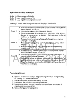 DRAFT
April 1, 2014
12
Mga Aralin at Sakop ng Modyul
Aralin 1 – Heograpiya ng Daigdig
Aralin 2 – Ang mga Sinaunang Tao
Aralin 3 – Ang mga Sinaunang Kabihasnan
Sa Modyul na ito, inaasahang matututuhan ang mga sumusunod.
Aralin 1
 Nasusuri ang limang temang heograpikal bilang kasangkapan
sa pag-unawa sa daigdig
 Nasusuri ang katangiang pisikal ng daigdig
 Napahahalagahan ang natatanging kultura ng mga rehiyon,
bansa, at mamamayan sa daigdig (lahi, pangkat-etniko, at
relihiyon sa daigdig)
Aralin 2
 Nasusuri ang kondisyong heograpikal sa panahon ng mga
unang tao sa daigdig
 Naipaliliwanag ang uri ng pamumuhay ng mga unang tao sa
daigdig
 Nasusuri ang yugto ng pag-unlad ng kultura sa panahong
prehistoriko
Aralin 3
 Naiuugnay ang heograpiya sa pagbuo at pag-unlad ng mga
sinaunang kabihasnan sa daigdig
 Nasusuri ang pag-usbong ng mga sinaunang kabihasnan sa
daigdig; pinagmulan at batayan
 Nasusuri ang mga sinaunang kabihasnan sa daigdig batay sa
politika, ekonomiya, kultura, relihiyon, paniniwala, at lipunan
 Napahahalagahan ang mga kontribusyon ng mga sinaunang
kabihasnan sa daigdig
Panimulang Gawain
1. Ipabasa at ipaunawa sa mga mag-aaral ang Panimula at mga Gabay
na Tanong sa Learner’s Material.
2. Ipatukoy ang mga aralin at saklaw ng modyul.
3. Ipaliwanag ang grapikong pantulong sa Aralin.
4. Ipaunawa ang tsart ng mga inaasahang matututuhan sa modyul at
mga inaasahang kakayahan
5. Ipasagot ang paunang pagtataya
 