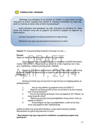 DRAFT
April 1, 2014
211
PAGNILAYAN / UNAWAIN
Gawain 11. Kuwentong May Kuwenta (Tanungin mo sila…)
Panuto:
Ibigay sa mga mag-aaral ang sumusunod na mga panuto:
Kapanayamin ang isa o dalawang tao na nakilahok sa EDSA Revolution
noong 1986 (EDSA I). Maaaring ito ay iyong lolo o lola, magulang, tiyo o tiya,
guro, kapitbahay, malayong kamag-anak o kakilala.
Maaaring idokumento ang panayam gamit ang video camera o anumang
electronic gadget na makatutulong sa pagkuha ng impormasyon kaugnay ng
pangyayari.
Itanong sa kanila ang sumusunod na mga tanong na magiging gabay sa
pakikipanayam.
1. Ano po ang dahilan ng pagsama ninyo sa EDSA I?
2. Mayroon po bang pumilit sa inyo na sumama o ito ba’y kusang-
loob ninyong desisyon?
3. Ano po ang naging karanasan ninyo sa pagsama rito? Maaari po
bang ikuwento ninyo?
4. Nakuha po ba ang inyong ipinaglalaban (kung meron man) sa
pagsali sa EDSA ?
5. Kung bibigyan po kayo ng pagkakataon, uulitin po ba ang
ninyo ang pagsama dito? Ipaliwananag.
Ipakita sa klase ang iyong dokumentaryo o mga impormasyong nakalap.
Mamarkahan ka gamit ang kasunod na rubric.
* May kalayaan ang mga mag-aaral na indibidwal o pangkatang isagawa ang
gawaing ito.
Mahalaga ang bahaging ito sa lubusan at malalim na pag-unawa ng mga
mag-aaral sa paksa. Ipagawa ang Gawain 8. Hayaang maranasan ng mga mag-
aaral na makinig sa isang ‘saksi at aktor ng kasaysayan’.
Isang panayam ang isasagawa ng mga mag-aaral sa bahaging ito. Nasa
kanila ang desisyon kung sila ay gagamit ng electronic gadgets sa pagkuha ng
impormasyon.
Iproseso ang gawain sa tulong ng kasunod na mga tanong.
Markahan ang mga mag-aaral gamit ang kasunod na rubric.
 