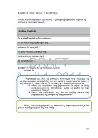 DRAFT
April 1, 2014
213
Gawain 12. Lesson Closure : A Good Ending
Panuto: Punan ang lesson closure note. Tiyaking maging tapat sa pagsulat ng
hinihinging mga impormasyon.
LESSON CLOSURE
Sa araling Pagsibol ng Nasyonalismo…
Isa sa mahahalagang kaisipan ang…
Mahalaga ito sapagkat…
Isa pang mahalagang ideya ang…
Nararapat itong tandaan dahil…
Sa pangkabuuan…
Gawain 13. Pangako Sa’yo (Reflection Journal)
Ipagawa ito.
Pagkatapos ng lahat ng talakayan, hinihikayat kang magbigay ng
panata o pangako na isasabuhay mo ang pagiging mapagmahal sa bayan, o
ang prinsipyo ng nasyonalismo. Sa panatang iyon, masasagot ng mga ito:
 Paano mo maipakikita ang pagmamahal sa bayan sa iyong
pang-araw-araw na pamumuhay, bukod sa pagbili ng mga
produktong Pilipino?
 Paano mo mahihikayat ang iba na maging panata ang
pagsasabuhay ng prinsipyo ng nasyonalismo?
Upang makita ang pag-unlad ng kaalaman ng mga mag-aaral tungkol sa
paksa, muling pasagutan ang I-R-F Map.
 
