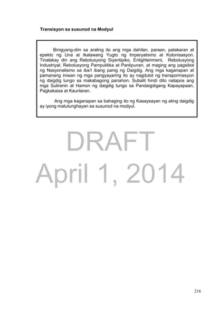 DRAFT
April 1, 2014
216
Transisyon sa susunod na Modyul
Binigyang-diin sa araling ito ang mga dahilan, paraan, patakaran at
epekto ng Una at Ikalawang Yugto ng Imperyalismo at Kolonisasyon.
Tinalakay din ang Rebolusyong Siyentipiko, Enlightenment, Rebolusyong
Industriyal, Rebolusyong Pampulitika at Panlipunan, at maging ang pagsibol
ng Nasyonalismo sa iba’t ibang panig ng Daigdig. Ang mga kaganapan at
pamanang iniwan ng mga pangyayaring ito ay nagdulot ng transpormasyon
ng daigdig tungo sa makabagong panahon. Subalit hindi dito natapos ang
mga Suliranin at Hamon ng daigdig tungo sa Pandaigdigang Kapayapaan,
Pagkakaisa at Kaunlaran.
Ang mga kaganapan sa bahaging ito ng Kasaysayan ng ating daigdig
ay iyong matutunghayan sa susunod na modyul.
 