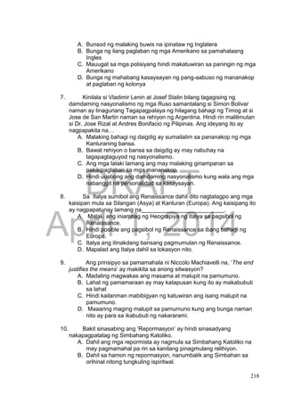 DRAFT
April 1, 2014
218
A. Bunsod ng malaking buwis na ipinataw ng Inglatera
B. Bunga ng ilang paglaban ng mga Amerikano sa pamahalaang
Ingles
C. Mauugat sa mga polisiyang hindi makatuwiran sa paningin ng mga
Amerikano
D. Bunga ng mahabang kasaysayan ng pang-aabuso ng mananakop
at paglaban ng kolonya
7. Kinilala si Vladimir Lenin at Josef Stalin bilang tagagising ng
damdaming nasyonalismo ng mga Ruso samantalang si Simon Bolivar
naman ay tinaguriang Tagapagpalaya ng hilagang bahagi ng Timog at si
Jose de San Martin naman sa rehiyon ng Argentina. Hindi rin malilimutan
si Dr. Jose Rizal at Andres Bonifacio ng Pilipinas. Ang ideyang ito ay
nagpapakita na…
A. Malaking bahagi ng daigdig ay sumailalim sa pananakop ng mga
Kanluraning bansa.
B. Bawat rehiyon o bansa sa daigdig ay may nabuhay na
tagapagtaguyod ng nasyonalismo.
C. Ang mga lalaki lamang ang may malaking ginampanan sa
pakikipaglaban sa mga mananakop.
D. Hindi uusbong ang damdaming nasyonalismo kung wala ang mga
nabanggit na personalidad sa kasaysayan.
8. Sa Italya sumibol ang Renaissance dahil dito nagtatagpo ang mga
kaisipan mula sa Silangan (Asya) at Kanluran (Europa). Ang kaisipang ito
ay nagpapatunay lamang na__________________________.
A. Malaki ang iniambag ng Heograpiya ng Italya sa pagsibol ng
Renaissance.
B. Hindi posible ang pagsibol ng Renaissance sa ibang bahagi ng
Europa.
C. Italya ang itinakdang bansang pagmumulan ng Renaissance.
D. Mapalad ang Italya dahil sa lokasyon nito.
9. Ang prinsipyo sa pamamahala ni Niccolo Machiavelli na, ‘The end
justifies the means’ ay makikita sa anong sitwasyon?
A. Madaling magwakas ang masama at malupit na pamumuno.
B. Lahat ng pamamaraan ay may katapusan kung ito ay makabubuti
sa lahat
C. Hindi kailanman mabibigyan ng katuwiran ang isang malupit na
pamumuno.
D. Maaaring maging malupit sa pamumuno kung ang bunga naman
nito ay para sa ikabubuti ng nakararami.
10. Bakit sinasabing ang ‘Repormasyon’ ay hindi sinasadyang
nakapagpatatag ng Simbahang Katoliko.
A. Dahil ang mga repormista ay nagmula sa Simbahang Katoliko na
may pagmamahal pa rin sa kanilang pinagmulang relihiyon.
B. Dahil sa hamon ng repormasyon, nanumbalik ang Simbahan sa
orihinal nitong tungkuling ispiritwal.
 