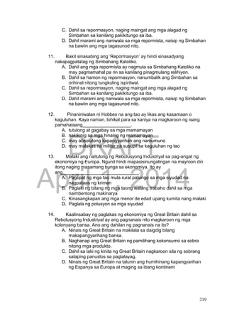 DRAFT
April 1, 2014
219
C. Dahil sa repormasyon, naging maingat ang mga alagad ng
Simbahan sa kanilang pakikitungo sa iba.
D. Dahil marami ang naniwala sa mga repormista, naisip ng Simbahan
na bawiin ang mga tagasunod nito.
11. Bakit sinasabing ang ‘Repormasyon’ ay hindi sinasadyang
nakapagpatatag ng Simbahang Katoliko.
A. Dahil ang mga repormista ay nagmula sa Simbahang Katoliko na
may pagmamahal pa rin sa kanilang pinagmulang relihiyon.
B. Dahil sa hamon ng repormasyon, nanumbalik ang Simbahan sa
orihinal nitong tungkuling ispiritwal.
C. Dahil sa repormasyon, naging maingat ang mga alagad ng
Simbahan sa kanilang pakikitungo sa iba.
D. Dahil marami ang naniwala sa mga repormista, naisip ng Simbahan
na bawiin ang mga tagasunod nito.
12. Pinaniniwalan ni Hobbes na ang tao ay likas ang kasamaan o
kaguluhan. Kaya naman, lohikal para sa kaniya na magkaroon ng isang
pamahalaang___________________.
A. tutulong at gagabay sa mga mamamayan
B. nakikinig sa mga hinaing ng mamamayan
C. may absolutong kapangyarihan ang namumuno
D. may malakas na militar na susupil sa kaguluhan ng tao
13. Malaki ang naitulong ng Rebolusyong Industriyal sa pag-angat ng
ekonomiya ng Europa. Ngunit hindi mapasisinungalingan na mayroon din
itong naging masamang bunga sa ekonomiya. Ito ay
ang______________________________.
A. Paglipat ng mga tao mula rural patungo sa mga siyudad na
nagpataas ng krimen
B. Paglaki ng bilang ng mga taong walang trabaho dahil sa mga
naimbentong makinarya
C. Kinasangkapan ang mga menor de edad upang kumita nang malaki
D. Paglala ng polusyon sa mga siyudad
14. Kaalinsabay ng paglakas ng ekonomiya ng Great Britain dahil sa
Rebolusyong Industriyal ay ang pagnanais nito magkaroon ng mga
kolonyang bansa. Ano ang dahilan ng pagnanais na ito?
A. Ninais ng Great Britain na makilala sa daigdig bilang
makapangyarihang bansa.
B. Naghanap ang Great Britain ng pamilihang kokonsumo sa sobra
nitong mga produkto.
C. Dahil sa laki ng kinita ng Great Britain nagkaroon sila ng sobrang
salaping panustos sa paglalayag.
D. Ninais ng Great Britain na talunin ang humihinang kapangyarihan
ng Espanya sa Europa at maging sa ibang kontinent
 