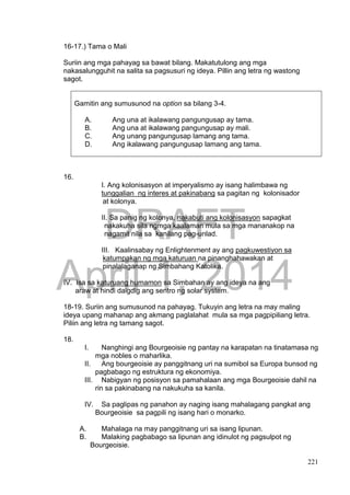 DRAFT
April 1, 2014
221
16-17.) Tama o Mali
Suriin ang mga pahayag sa bawat bilang. Makatutulong ang mga
nakasalungguhit na salita sa pagsusuri ng ideya. Pillin ang letra ng wastong
sagot.
Gamitin ang sumusunod na option sa bilang 3-4.
A. Ang una at ikalawang pangungusap ay tama.
B. Ang una at ikalawang pangungusap ay mali.
C. Ang unang pangungusap lamang ang tama.
D. Ang ikalawang pangungusap lamang ang tama.
16.
I. Ang kolonisasyon at imperyalismo ay isang halimbawa ng
tunggalian ng interes at pakinabang sa pagitan ng kolonisador
at kolonya.
II. Sa panig ng kolonya, nakabuti ang kolonisasyon sapagkat
nakakuha sila ngmga kaalaman mula sa mga mananakop na
nagamit nila sa kanilang pag-unlad.
III. Kaalinsabay ng Enlightenment ay ang pagkuwestiyon sa
katumpakan ng mga katuruan na pinanghahawakan at
pinalalaganap ng Simbahang Katolika.
IV. Isa sa katuruang humamon sa Simbahan ay ang ideya na ang
araw at hindi daigdig ang sentro ng solar system.
18-19. Suriin ang sumusunod na pahayag. Tukuyin ang letra na may maling
ideya upang mahanap ang akmang paglalahat mula sa mga pagpipiliang letra.
Piliin ang letra ng tamang sagot.
18.
I. Nanghingi ang Bourgeoisie ng pantay na karapatan na tinatamasa ng
mga nobles o maharlika.
II. Ang bourgeoisie ay panggitnang uri na sumibol sa Europa bunsod ng
pagbabago ng estruktura ng ekonomiya.
III. Nabigyan ng posisyon sa pamahalaan ang mga Bourgeoisie dahil na
rin sa pakinabang na nakukuha sa kanila.
IV. Sa paglipas ng panahon ay naging isang mahalagang pangkat ang
Bourgeoisie sa pagpili ng isang hari o monarko.
A. Mahalaga na may panggitnang uri sa isang lipunan.
B. Malaking pagbabago sa lipunan ang idinulot ng pagsulpot ng
Bourgeoisie.
 