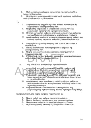 DRAFT
April 1, 2014
222
C. Higit na naging matatag ang pamamahala ng mga hari dahil sa
tulong ng Bourgeoisie.
D. Hindi lamang sa aspetong ekonomikal kundi maging sa politikal ang
naging impluwensiya ng Bourgeoisie.
19.
I. Ang malawakang paggamit ng salapi mula sa mamamayan ay
nagpalakas sa kapangyarihan ng hari.
II. Nagdulot ng pagkakaisa at katapatan sa kanilang hari ang
pagkakaroon ng iisang wika ng mga mamamayan .
III. Hinimok ng mga hari na bawiin ang banal na lupain mula sa kamay
ng mga Muslim at muling ipagbunyi ang kahariang Kristiyano.
IV. Ang krusada na humikayat sa mga panginoong-maylupa na iwan ang
kanilang lupain ay nagpahina sa kanilang lakas at impluwensiya.
A. Ang paglakas ng hari ay bunga ng salik politikal, ekonomikal at
sosyo-kultural.
B. Isa ang ekonomiya sa mahalagang salik sa paglakas ng
kapangyarihan ng hari.
C. Naging susi ang krusada sa paglakas ng kapangyarihan at
impluwensiya ng hari.
D. Pinilit ng mga hari na magkaroon ng sapat na kapangyarihan upang
makontrol ang mga panginoong-maylupa.
20. Ang sumusunod ay mga bunga ng Repormasyon.
I. Gumawa ng aksiyon ang Simbahang Katoliko upang muling
mapanumbalik ang dating tiwala ng mga tagasunod nito at
pagbutihin ang pananampalatayang Katoliko.
II. Pagkakaroon ng dibisyong panrelihiyon sa Europa kung saan ang
hilaga ay naging mga Protestante samantalang ang timog naman
ay nanatiling Katoliko.
III. Ang taliwas na ideya ng dalawang malaking relihiyon sa Europa
(Katoliko at Protestante) ay nagresulta sa mahabang panahon ng
digmaang panrelihiyon.
IV. Pagpapanumbalik sa espiritwalidad sa Kristiyanismo, ang
pagpapalaganap ng Bibliya at ang doktrina ng kaligtasan ng Bibliya.
Kung susumahin, ang naging bunga ng Repormasyon ay:
A. Naging mabuti para sa lahat ng mananampalataya
B. Naging dahilan ng kamatayan ng mga mananampalataya
C. Nagbunga ng mabuti at di-mabuti sa kabuuan ng Europa
D. Higit na nagpatatag sa relihiyong Kristyanismo sa kabuuan
 