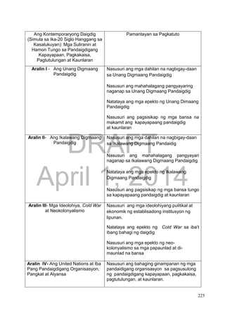 DRAFT
April 1, 2014
225
Ang Kontemporaryong Daigdig
(Simula sa Ika-20 Siglo Hanggang sa
Kasalukuyan): Mga Suliranin at
Hamon Tungo sa Pandaigdigang
Kapayapaan, Pagkakaisa,
Pagtutulungan at Kaunlaran
Pamantayan sa Pagkatuto
Aralin I - Ang Unang Digmaang
Pandaigdig
Nasusuri ang mga dahilan na nagbigay-daan
sa Unang Digmaang Pandaigdig
Nasusuri ang mahahalagang pangyayaring
naganap sa Unang Digmaang Pandaigdig
Natataya ang mga epekto ng Unang Dimaang
Pandaigdig
Nasusuri ang pagsisikap ng mga bansa na
makamit ang kapayapaang pandaigdig
at kaunlaran
Aralin II- Ang Ikalawang Digmaang
Pandaigdig
Nasusuri ang mga dahilan na nagbigay-daan
sa Ikalawang Digmaang Pandaidig
Nasusuri ang mahahalagang pangyayari
naganap sa Ikalawang Digmaang Pandaigdig
Natataya ang mga epekto ng Ikalawang
Digmaang Pandaigdig
Nasusuri ang pagsisikap ng mga bansa tungo
sa kapayapaang pandaigdig at kaunlaran
Aralin III- Mga Ideolohiya, Cold War
at Neokolonyalismo
Nasusuri ang mga ideolohiyang pulitikal at
ekonomik ng establisadong institusyon ng
lipunan.
Natataya ang epekto ng Cold War sa iba’t
ibang bahagi ng daigdig
Nasusuri ang mga epekto ng neo-
kolonyalismo sa mga papaunlad at di-
maunlad na bansa
Aralin IV- Ang United Nations at Iba
Pang Pandaigdigang Organisasyon,
Pangkat at Alyansa
Nasusuri ang bahaging ginampanan ng mga
pandaidigang organisasyon sa pagsusulong
ng pandaigdigang kapayapaan, pagkakaisa,
pagtutulungan, at kaunlaran.
 