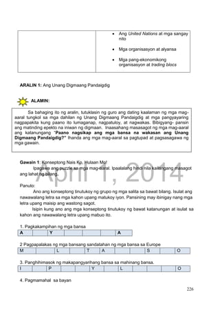 DRAFT
April 1, 2014
226
 Ang United Nations at mga sangay
nito
 Mga organisasyon at alyansa
 Mga pang-ekonomikong
organisasyon at trading blocs
ARALIN 1: Ang Unang Digmaang Pandaigdig
ALAMIN:
GAWAIN Blg. 1 : PAGSUSURI SA LARAWAN
Gawain 1: Konseptong Nais Ko, Hulaan Mo!
Ipagawa ang puzzle sa mga mag-aaral. Ipaalalang hindi nila kailangang masagot
ang lahat ng bilang.
Panuto:
Ano ang konseptong tinutukoy ng grupo ng mga salita sa bawat bilang. Isulat ang
nawawalang letra sa mga kahon upang matukoy iyon. Pansining may ibinigay nang mga
letra upang maisip ang wastong sagot.
Isipin kung ano ang mga konseptong tinutukoy ng bawat katanungan at isulat sa
kahon ang nawawalang letra upang mabuo ito.
1. Pagkakampihan ng mga bansa
A Y A
2 Pagpapalakas ng mga bansang sandatahan ng mga bansa sa Europe
M L T A S O
3. Panghihimasok ng makapangyarihang bansa sa mahinang bansa.
I P Y L O
4. Pagmamahal sa bayan
Sa bahaging ito ng aralin, tutuklasin ng guro ang dating kaalaman ng mga mag-
aaral tungkol sa mga dahilan ng Unang Digmaang Pandaigdig at mga pangyayaring
nagpapakita kung paano ito lumaganap, nagpatuloy, at nagwakas. Bibigyang- pansin
ang matinding epekto na iniwan ng digmaan. Inaasahang masasagot ng mga mag-aaral
ang katanungang “Paano nagsikap ang mga bansa na wakasan ang Unang
Digmaang Pandaigdig?” Ihanda ang mga mag-aaral sa pagtupad at pagsasagawa ng
mga gawain.
 