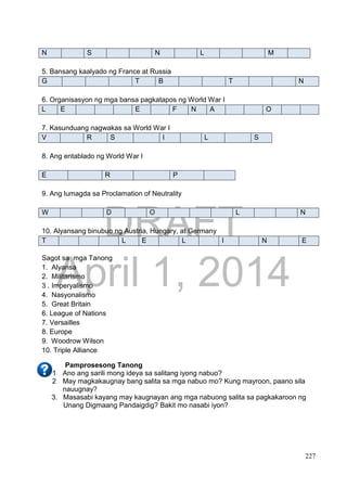 DRAFT
April 1, 2014
227
N S N L M
5. Bansang kaalyado ng France at Russia
G T B T N
6. Organisasyon ng mga bansa pagkatapos ng World War I
L E E F N A O
7. Kasunduang nagwakas sa World War I
V R S I L S
8. Ang entablado ng World War I
E R P
9. Ang lumagda sa Proclamation of Neutrality
W D O L N
10. Alyansang binubuo ng Austria, Hungary, at Germany
T L E L I N E
Sagot sa mga Tanong
1. Alyansa
2. Militarismo
3 . Imperyalismo
4. Nasyonalismo
5. Great Britain
6. League of Nations
7. Versailles
8. Europe
9. Woodrow Wilson
10. Triple Alliance
Pamprosesong Tanong
1 Ano ang sarili mong ideya sa salitang iyong nabuo?
2 May magkakaugnay bang salita sa mga nabuo mo? Kung mayroon, paano sila
nauugnay?
3. Masasabi kayang may kaugnayan ang mga nabuong salita sa pagkakaroon ng
Unang Digmaang Pandaigdig? Bakit mo nasabi iyon?
 