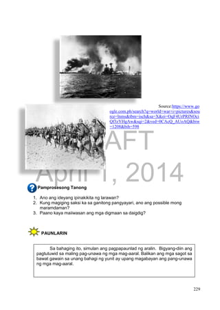 DRAFT
April 1, 2014
229
Source:https://www.go
ogle.com.ph/search?q=world+war+i+pictures&sou
rce=lnms&tbm=isch&sa=X&ei=OqF4UrPRINOci
Qf3zYHgAw&sqi=2&ved=0CAcQ_AUoAQ&biw
=1208&bih=598
Pamprosesong Tanong
1. Ano ang ideyang ipinakikita ng larawan?
2. Kung magiging saksi ka sa ganitong pangyayari, ano ang possible mong
maramdaman?
3. Paano kaya maiiwasan ang mga digmaan sa daigdig?
PAUNLARIN
Sa bahaging ito, simulan ang pagpapaunlad ng aralin. Bigyang-diin ang
pagtutuwid sa maling pag-unawa ng mga mag-aaral. Balikan ang mga sagot sa
bawat gawain sa unang bahagi ng yunit ay upang magabayan ang pang-unawa
ng mga mag-aaral.
 