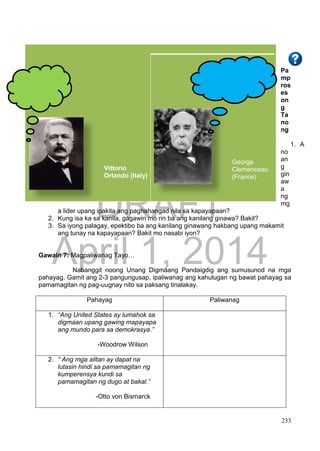 DRAFT
April 1, 2014
233
Pa
mp
ros
es
on
g
Ta
no
ng
1. A
no
an
g
gin
aw
a
ng
mg
a lider upang ipakita ang paghahangad nila sa kapayapaan?
2. Kung isa ka sa kanila, gagawin mo rin ba ang kanilang ginawa? Bakit?
3. Sa iyong palagay, epektibo ba ang kanilang ginawang hakbang upang makamit
ang tunay na kapayapaan? Bakit mo nasabi iyon?
Gawain 7: Magpaliwanag Tayo…
Nabanggit noong Unang Digmaang Pandaigdig ang sumusunod na mga
pahayag. Gamit ang 2-3 pangungusap, ipaliwanag ang kahulugan ng bawat pahayag sa
pamamagitan ng pag-uugnay nito sa paksang tinalakay.
Pahayag Paliwanag
1. “Ang United States ay lumahok sa
digmaan upang gawing mapayapa
ang mundo para sa demokrasya.”
-Woodrow Wilson
2. “ Ang mga alitan ay dapat na
lutasin hindi sa pamamagitan ng
kumperensya kundi sa
pamamagitan ng dugo at bakal.”
-Otto von Bismarck
Vittorio
Orlando (Italy)
George
Clemenceau
(France)
 