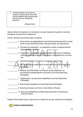 DRAFT
April 1, 2014
234
3. “Lahat ng ilawan sa Europe ay
nawalan ng liwanag at hindi natin
muling makikita ang kanilang pag-
iilaw sa loob ng mahabang
panahon”
-Edward Grey
Upang malaman kung lubos na naunawaan ng mga mag-aaral ang paksa, maaaring
pasagutan ang kasunod na pagsusulit.
Panuto: Ipasulat ang tamang sagot sa patlang.
___________1. Isang paraan ng pagpapalawak ng pambansang kapangyarihan at pag-
unlad ng mga bansang Europeo ang pag-aangkin ng mga kolonya.
___________ 2. Damdaming makabayan na maipakikita sa labis na pagmamahal at
pagpapahalaga sa bansa.
___________ 3. Pagkakaroon ng bansang superpower ng mahuhusay at malalaking
hukbong sandatahan sa lupa at karagatan, at pagpaparami ng armas
nito.
___________4. Samahang binubuo ng Germany, Austria-Hungary at Italy
___________5. Dito naganap ang pinakamainit na labanan noong Unang Digmaang
Pandaigdig
___________ 6. Pangulo ng United States na nanguna upang magkaroon ng
kasunduang pangkapayapaan sa panahon ng Unang Digmaang
Pandaigdig
___________ 7. Organisasyon ng mga bansa pagkatapos ng Unang Digmaang
Pandaigdig
___________ 8. Kasunduang nagwakas sa Unang Digmaang Pandaigdig
___________ 9. Samahang binubuo ng France, Great Britain at Russia
___________ 10. Siya ang nakatakdang humalili bilang emperador sa Imperyong
Austria-Hungary.
Paalala: Hindi itatala ng guro ang puntos na makukuha ng mga mag-aaral sa bahaging i
PAGNILAYAN/UNAWAIN
 