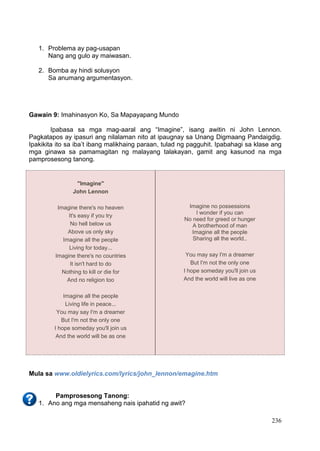 DRAFT
April 1, 2014
236
1. Problema ay pag-usapan
Nang ang gulo ay maiwasan.
2. Bomba ay hindi solusyon
Sa anumang argumentasyon.
Gawain 9: Imahinasyon Ko, Sa Mapayapang Mundo
Ipabasa sa mga mag-aaral ang “Imagine”, isang awitin ni John Lennon.
Pagkatapos ay ipasuri ang nilalaman nito at ipaugnay sa Unang Digmaang Pandaigdig.
Ipakikita ito sa iba’t ibang malikhaing paraan, tulad ng pagguhit. Ipabahagi sa klase ang
mga ginawa sa pamamagitan ng malayang talakayan, gamit ang kasunod na mga
pamprosesong tanong.
Mula sa www.oldielyrics.com/lyrics/john_lennon/emagine.htm
Pamprosesong Tanong:
1. Ano ang mga mensaheng nais ipahatid ng awit?
"Imagine"
John Lennon
Imagine there's no heaven
It's easy if you try
No hell below us
Above us only sky
Imagine all the people
Living for today...
Imagine there's no countries
It isn't hard to do
Nothing to kill or die for
And no religion too
Imagine all the people
Living life in peace...
You may say I'm a dreamer
But I'm not the only one
I hope someday you'll join us
And the world will be as one
Imagine no possessions
I wonder if you can
No need for greed or hunger
A brotherhood of man
Imagine all the people
Sharing all the world..
You may say I'm a dreamer
But I'm not the only one
I hope someday you'll join us
And the world will live as one
 