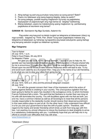 DRAFT
April 1, 2014
237
2. Aling bahagi ng awit ang pumukaw nang lubos sa iyong pansin? Bakit?
3. Paano mo ilalarawan ang isang bagong daigdig, batay sa awitin?
4. Sa iyong palagay, posible kayang magkaroon ng tunay na pagkakaisa,
kapayapaan at pagtutulungan ang mga bansa sa daigdig? Ipaliwanag.
5. Bilang kabataan, paano ka makatutulong upang magkaroon ng pambansang
pagkakaisa at kaunlaran ang bansa?
GAWAIN 10: Damdamin Ng Mga Sundalo, Aalamin Ko
Pag-aralan ang kasunod na teksto tungkol sa telegrama at talaarawan (diary) ng
mga sundalo. Isagawa ng “Think, Pair, Share” kung saan pagkatapos mabasa ang
telegrama at talaarawan ay hahanap ng kapareha ang bawat estudyante upang ibahagi
ang kanyang saloobin tungkol sa nilalaman ng teksto.
Mga Telegrama
Tsar to Kaiser
29 July 1914, 1 a.m.
Peter’s Court Palais, 29 July 2014
Sa Majeste l Palais
Am glad you are back. In this serious moment, I appeal to you to help me. An
ignoble war has been declared in a weak country. The indignation in Russia shared fully
by me is enourmous. I foresee that very soon I shall be overwhelmed by the pressure
forced upon me and be forced to take extreme measures which will lead to war. To try
and avoid such calamity as a European War, I beg you in the name of our old friendship,
to do what you can to stop your allies from going too far.
Kaiser to Tsar
29 July 1914, 1.45 a.m. (this and the previous telegraph crossed)
28 July 1914
It is with the gravest concern that I hear of the impression which the action of
Austria against Serbia is creating in your country. The unscrupulous agitation that has
been going to Serbia for years has resulted in the outrageous crime, to which Archduke
Francis Ferdinand fell a victim. The spirit that led Serbians to murder their own king nd
his wife still dominates the country. You will doubtless agree with me that we both, you
and me, have a common interest as well as all Sovereigns to insist that all the persons
morally responsible to the dastardly murder should receive their deserved punishment.
In this case politics plays no part at all. On the other hand, I fully understand how difficult
it is for you and your government to face the drift of public opinion. Therefore, with
regard to the hearty and tender friendship which binds us both from long ago with frim
ties, I am exerting my utmost influence to induce the Austrians to deal straightly to arrive
to a satisfactory understanding with you. I confidently hope that you will help me in my
efforts to smooth over difficulties that may still arise.
www.firstworldwar.co
Talaarawan (Diary)
 