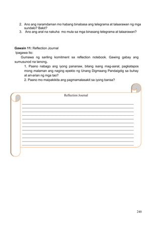DRAFT
April 1, 2014
240
2. Ano ang naramdaman mo habang binabasa ang telegrama at talaarawan ng mga
sundalo? Bakit?
3. Ano ang aral na nakuha mo mula sa mga binasang telegrama at talaarawan?
Gawain 11: Reflection Journal
Ipagawa Ito:
Gumawa ng sariling komitment sa reflection notebook. Gawing gabay ang
sumusunod na tanong.
1. Paano nabago ang iyong pananaw, bilang isang mag-aaral, pagkatapos
mong malaman ang naging epekto ng Unang Digmaang Pandaigdig sa buhay
at ari-arian ng mga tao?
2. Paano mo maipakikita ang pagmamalasakit sa iyong bansa?
__
Reflection Journal
_____________________________________________________________________
_____________________________________________________________________
_____________________________________________________________________
_____________________________________________________________________
_____________________________________________________________________
_____________________________________________________________________
_____________________________________________________________________
_____________________________________________________________________
_____________________________________________________________________
_____________________________________________________________________
_____________________________________________________________________
_____________________________________________________________________
________________________________.
 