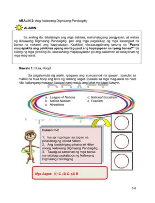DRAFT
April 1, 2014
241
ARALIN 2: Ang Ikalawang Digmaang Pandaigdig
ALAMIN
Gawain 1: Hula, Hoop!
Sa pagsisimula ng aralin, ipagawa ang sumusunod na gawain. Ipasulat sa
maliliit na hula hoop ang letra ng tamang sagot. Ipaalala sa mga mag-aaral na hindi
nila kailangang masagot kaagad nang wasto ang lahat ng dapat tukuyin.
Hulaan mo!
1. Isa sa mga lugar sa Japan na
pinasabog ng United States
2. Ang ideolohiyang pinairal ni Hilter
noong Ikalawang Digmaang Pandaigdig
3. Tawag sa samahan ng mga bansa
na naitatag pagkatapos ng Ikalawang
Digmaang Pandaigdig
Sa araling ito, tatalakayin ang mga dahilan, mahahalagang pangyayari, at wakas
ng Ikalawang Digmaang Pandaigdig, pati ang mga pagsisikap ng mga kasangkot na
bansa na nakamit ang kapayapaan. Kaakibat nito,sasagutinang tanong na “Paano
maipapakita ang pakikiisa upang maitaguyod ang kapayapaan sa iyong bansa?” Sa
tulong ng mga gawaing ito, inaasahang mapapayaman pa ang kaalaman at kakayahan ng
mga mag-aaral.
a. League of Nations d. National Socialism
b. United Nations e. Fascism
c. Hiroshima
Mga Sagot: (1) C, (2) D, (3) B
 