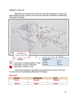 DRAFT
April 1, 2014
243
Gawain 3: Map Talk
Magagamit ang mapa upang malaman ang dating kaalaman ng mga mag-
aaral tungkol sa aralin. Ipatunton sa mapa ang mga lugar na apektado ng Ikalawang
Digmaang Pandaigdig.
Pananda:
= ilang lugar na sakop/sinalakay ni Hitler
= ilang lugar na sakop ni Mussolini
= ilang lugar na sakop ni Tojo
Gamit ang mga gabay, ipapangkat ang mga bansang nasakop ng tinukoy
na mga pinuno noong Ikalawang Digmaang Pandaigdig.
Mga Sagot:
HITLER MUSSOLINI TOJO
France Somalia Pilipinas
Britain Egypt Hawaii
Pagpipilian:
France Hawaii
Britain Egypt
Somalia Pilipinas_
0
.
.
,
.
.
.
The blank box
should contain dots
 