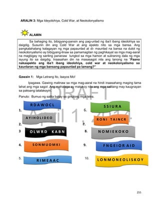 DRAFT
April 1, 2014
255
ARALIN 3: Mga Ideyolohiya, Cold War, at Neokolonyalismo
ALAMIN
Sa bahaging ito, bibigyang-pansin ang pag-unlad ng iba’t ibang ideolohiya sa
daigdig. Susuriin din ang Cold War at ang epekto nito sa mga bansa. Ang
pangkalahatang kalagayan ng mga papaunlad at di- maunlad na bansa na dulot ng
neokolonyalismo ay bibigyang-linaw sa pamamagitan ng paghikayat sa mga mag-aaral
na magbigay ng sariling pananaw tungkol sa mga hamon at suliraning dala ng mga
isyung ito sa daigdig. Inaasahan din na masasagot nila ang tanong na “Paano
nakaapekto ang iba’t ibang ideolohiya, cold war at neokolonyalismo sa
kaunlaran ng mga bansang papaunlad pa lamang?”
Gawain 1: Mga Letrang Ito, Iaayos Mo!
Ipagawa. Gawing malinaw sa mga mag-aaral na hindi inaasahang maging tama
lahat ang mga sagot .Ang mahalaga ay matukoy nila ang mga salitang may kaugnayan
sa paksang tatalakayin.
Panuto: Bumuo ng salita batay sa ginulong mga letra.
1. 6.
2. 7.
3 . 8.
4. 9.
5. 10.
R D A W O C L
A Y I H O L I D E O
L O N M O N E O L I S K O Y
A
O L W R D K A B N
S O N M U O M K I
S S I U R A
R O N I T A I N C R
U
R I M E A A C
N O M I E K O K O
F N G E I O R A I D
 