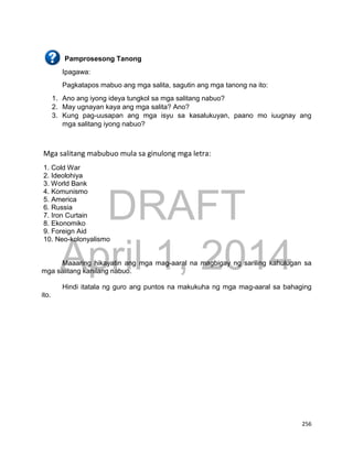 DRAFT
April 1, 2014
256
Pamprosesong Tanong
Ipagawa:
Pagkatapos mabuo ang mga salita, sagutin ang mga tanong na ito:
1. Ano ang iyong ideya tungkol sa mga salitang nabuo?
2. May ugnayan kaya ang mga salita? Ano?
3. Kung pag-uusapan ang mga isyu sa kasalukuyan, paano mo iuugnay ang
mga salitang iyong nabuo?
Mga salitang mabubuo mula sa ginulong mga letra:
1. Cold War
2. Ideolohiya
3. World Bank
4. Komunismo
5. America
6. Russia
7. Iron Curtain
8. Ekonomiko
9. Foreign Aid
10. Neo-kolonyalismo
Maaaring hikayatin ang mga mag-aaral na magbigay ng sariling kahulugan sa
mga salitang kanilang nabuo.
Hindi itatala ng guro ang puntos na makukuha ng mga mag-aaral sa bahaging
ito.
 