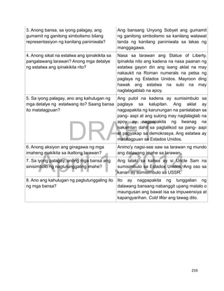 DRAFT
April 1, 2014
259
3. Anong bansa, sa iyong palagay, ang
gumamit ng ganitong simbolismo bilang
representasiyon ng kanilang paniniwala?
Ang bansang Unyong Sobyet ang gumamit
ng ganitong simbolismo sa kanilang watawat
tanda ng kanilang paniniwala sa lakas ng
manggagawa.
4. Anong sikat na estatwa ang ipinakikita sa
pangalawang larawan? Anong mga detalye
ng estatwa ang ipinakikita rito?
Nasa sa larawan ang Statue of Liberty.
Ipinakita nito ang kadena na nasa paanan ng
estatwa gayon din ang isang aklat na may
nakaukit na Roman numerals na petsa ng
paglaya ng Estados Unidos. Mayroon ding
hawak ang estatwa na sulo na may
naglalagablab na apoy.
5. Sa iyong palagay, ano ang kahulugan ng
mga detalye ng estatwang ito? Saang bansa
ito matatagpuan?
Ang putol na kadena ay sumisimbulo sa
paglaya sa kalupitan. Ang aklat ay
nagpapakita ng karunungan na panlalaban sa
pang- aapi at ang sulong may naglalaglab na
apoy ay nagpapakita ng liwanag na
nakamtan dahil sa pagtalikod sa pang- aapi
at pagyakap sa demokrasya. Ang estatwa ay
matatagpuan sa Estados Unidos.
6. Anong aksiyon ang ginagawa ng mga
imaheng makikita sa ikatlong larawan?
Animo'y nagsi-see saw sa larawan ng mundo
ang dalawang imahe sa larawan.
7. Sa iyong palagay, anong mga bansa ang
sinisimbolo ng nagtutunggaling imahe?
Ang lalaki sa kaliwa ay si Uncle Sam na
sumisimbulo sa Estados Unidos. Ang oso sa
kanan ay sumisimbulo sa USSR.
8. Ano ang kahulugan ng pagtutunggaling ito
ng mga bansa?
Ito ay nagpapakita ng tunggalian ng
dalawang bansang nabanggit upang matalo o
maungusan ang bawat isa sa impuwensiya at
kapangyarihan. Cold War ang tawag dito.
 