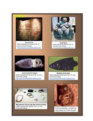 DRAFT
April 1, 2014
35
ARTIFACTS
Labi na nahukay sa loob ng
mga bahay sa Catal Huyuk
Mga palamuti mula sa mga bato at buto ng hayop
Imahe mula kay Prof. Michael Fuller, St. Louis
Community College
http://users.stlcc.edu/mfuller/catalhuyuk.html.
Mural Painting
Imahe mula kay Prof. Michael Fuller, St.
Louis Community College
http://users.stlcc.edu/mfuller/catalhuyuk.h
tml.
Ceremonial Flint Dagger
Imahe mula kay Prof. Michael Fuller, St. Louis
Community College
http://users.stlcc.edu/mfuller/catalhuyuk.html.
Obsidian Arrow Head
Imahe mula kay Prof Michael Fuller, St. Louis
Community College
http://users.stlcc.edu/mfuller/catalhuyuk.html.
Isang Pigurin
Imahe mula kay Prof. Michael Fuller, St.
Louis Community College
http://users.stlcc.edu/mfuller/catalhuyuk.h
tml.
 