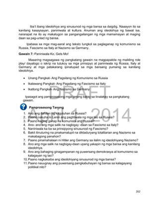 DRAFT
April 1, 2014
262
Iba’t ibang ideolohiya ang sinusunod ng mga bansa sa daigdig. Naaayon ito sa
kanilang kasaysayan, paniniwala at kultura. Anuman ang ideolohiya ng bawat isa,
nararapat na ito ay makatugon sa pangangailangan ng mga mamamayan at maging
daan sa pag-unlad ng bansa.
Ipabasa sa mga mag-aaral ang teksto tungkol sa paglaganap ng komunismo sa
Russia, Fascismo sa Italy at Nazismo sa Germany.
Gawain 7: Paniniwala Ko, Gets Mo!
Maaaring magsagawa ng pangkatang gawain na magpapakita ng maikling role
play/ dayalogo o iskrip na tutukoy sa mga prinsipyo at paniniwala ng Russia, Italy at
Germany at mga patakarang ipinatupad sa mga bansang pumanig sa kanilang
ideolohiya.
 Unang Pangkat- Ang Pagsilang ng Komunismo sa Russia
 Ikalawang Pangkat- Ang Pagsilang ng Fascismo sa Italy
 Ikatlong Pangkat- Ang Nazismo sa Germany
Ipasagot ang pamprosesong mga tanong batay sa tinalakay sa pangkatang
gawain.
Pamprosesong Tanong
1. Ano ang dahilan ng kaguluhan sa Russia?
2. Paano nakuha ni Lenin ang pagtitiwala ng mga tao sa Russia?
3. Paano naging ganap na komunista ang Russia?
4. Ano- ano ang mga salik na nagbigay -daan sa Fascismo sa Italy?
5. Naniniwala ka ba sa prinsipyong sinusunod ng Fascismo?
6. Bakit itinuturing na pinakamalupit na diktaduryang totalitarian ang Nazismo sa
makabagong panahon?
7. Paano pinamahalaan ni Hitler ang Germany sa ilalim ng ideolohiyang Nazismo?
8. Ano ang mga salik na nagbigay-daan upang yakapin ng mga bansa ang kanilang
ideolohiya.
9. Ano ang bahaging ginagampanan ng puwersang demokrasya at komunismo sa
kalagayan ng tao?
10.Paano nagkakaiba ang ideolohiyang sinusunod ng mga bansa?
11.Paano nauugnay ang puwersang pangkabuhayan ng bansa sa kalagayang
politikal nito?
 