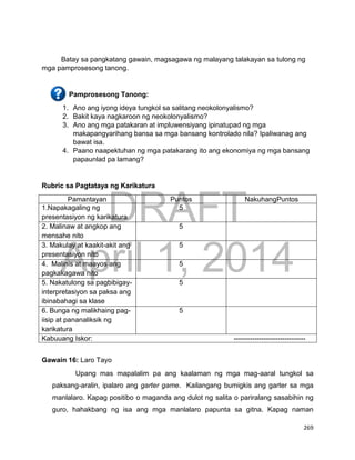 DRAFT
April 1, 2014
269
Batay sa pangkatang gawain, magsagawa ng malayang talakayan sa tulong ng
mga pamprosesong tanong.
Pamprosesong Tanong:
1. Ano ang iyong ideya tungkol sa salitang neokolonyalismo?
2. Bakit kaya nagkaroon ng neokolonyalismo?
3. Ano ang mga patakaran at impluwensiyang ipinatupad ng mga
makapangyarihang bansa sa mga bansang kontrolado nila? Ipaliwanag ang
bawat isa.
4. Paano naapektuhan ng mga patakarang ito ang ekonomiya ng mga bansang
papaunlad pa lamang?
Rubric sa Pagtataya ng Karikatura
Pamantayan Puntos NakuhangPuntos
1.Napakagaling ng
presentasiyon ng karikatura
5
2. Malinaw at angkop ang
mensahe nito
5
3. Makulay at kaakit-akit ang
presentasiyon nito
5
4. Malinis at maayos ang
pagkakagawa nito
5
5. Nakatulong sa pagbibigay-
interpretasiyon sa paksa ang
ibinabahagi sa klase
5
6. Bunga ng malikhaing pag-
iisip at pananaliksik ng
karikatura
5
Kabuuang Iskor: -------------------------------
Gawain 16: Laro Tayo
Upang mas mapalalim pa ang kaalaman ng mga mag-aaral tungkol sa
paksang-aralin, ipalaro ang garter game. Kailangang bumigkis ang garter sa mga
manlalaro. Kapag positibo o maganda ang dulot ng salita o pariralang sasabihin ng
guro, hahakbang ng isa ang mga manlalaro papunta sa gitna. Kapag naman
 
