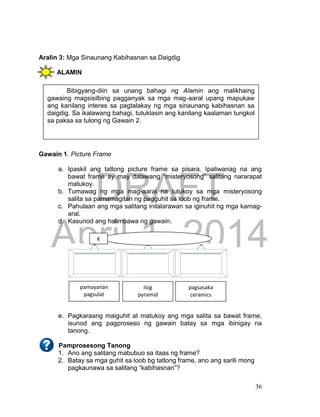 DRAFT
April 1, 2014
36
Aralin 3: Mga Sinaunang Kabihasnan sa Daigdig
ALAMIN
Gawain 1. Picture Frame
a. Ipaskil ang tatlong picture frame sa pisara. Ipaliwanag na ang
bawat frame ay may dalawang “misteryosong” salitang nararapat
matukoy.
b. Tumawag ng mga mag-aaral na tutukoy sa mga misteryosong
salita sa pamamagitan ng pagguhit sa loob ng frame.
c. Pahulaan ang mga salitang inilalarawan sa iginuhit ng mga kamag-
aral.
d. Kasunod ang halimbawa ng gawain.
e. Pagkaraang maiguhit at matukoy ang mga salita sa bawat frame,
isunod ang pagproseso ng gawain batay sa mga ibinigay na
tanong.
Pamprosesong Tanong
1. Ano ang salitang mabubuo sa itaas ng frame?
2. Batay sa mga guhit sa loob bg tatlong frame, ano ang sarili mong
pagkaunawa sa salitang “kabihasnan”?
pamayanan
pagsulat
ilog
pyramid
pagsasaka
ceramics
K
Bibigyang-diin sa unang bahagi ng Alamin ang malikhaing
gawaing magsisilbing pagganyak sa mga mag-aaral upang mapukaw
ang kanilang interes sa pagtalakay ng mga sinaunang kabihasnan sa
daigdig. Sa ikalawang bahagi, tutuklasin ang kanilang kaalaman tungkol
sa paksa sa tulong ng Gawain 2.
 