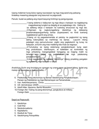 DRAFT
April 1, 2014
272
Upang malaman kung lubos ngang naunawaan ng mga mag-aaral ang paksang
tinalakay maaaring pasagutan ang kasunod na pagsusulit:
Panuto: Isulat sa patlang ang impormasyong hinihingi ng pangungusap.
______________1.Isang sistema o kalipunan ng mga ideya o kaisipan na naglalayong
magpaliwanag tungkol sa daigdig at sa pagbabago nito. Galing ito
sa salitang ideya o kaisipan na tuwirang sinusunod ng mga tao.
______________2.Digmaan ng nagtutunggaliang ideolohiya ng dalawang
pinakamakapangyarihang bansa (superpower) na hindi tuwirang
naglalabanan gamit ang armas.
______________3.Isang uri ng pagsasamantala at patuloy na pagkontrol ng isang
dating kolonyalista sa mahihirap na bansa. Layunin nitong
patatagin ang pamumuhunan, pigilin ang pagkakamit ng tunay na
kalayaan, at kunin ang mas malaking kita mula sa negosyo.
______________4.Tumutukoy sa isang sistemang pangkabuhayan kung saan
ang produksiyon, distribusyon, at kalakalan ay kontrolado ng
mga pribadong mangangalakal hanggang sa maging maliit na
lamang ang papel ng pamahalaan sa mga patakarang
pangkabuhayan.
______________5.Ang nagpakilala ng salitang “ideolohiya” bilang pinaikling pangalan
ng agham ng mga kaisipan o ideya.
Analohiya: Suriin ang tinutukoy na ugnayan ng unang pares sa bawat bilang. Isulat ang
maisip na kapareha ng ikatlong salita.
6. Patakarang Pang-ekonomiya ng Bansa: Ideolohiyang Pangkabuhayan;
Paraan ng Pakikilahok ng mga Mamamayan sa Pamamahala: ______________
7. Iran: Awtoritaryanismo; China: ________________
8. US: demokrasya; USSR:_____________________
9. Adolf Hitler: Nazismo; Benito Mussolini:_____________________
10.Foreign Aid: Tulong na pang-ekonomiya, pangkultura at military;
Foreign Debt: __________________
Sagot sa Pagsusulit:
1. Ideolohiya
2. Cold War
3. Neokolonyalismo
4. Kapitalismo
5. Desttutt de Tracy
6. Ideolohiyang Pampolitika
 