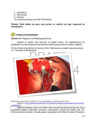 DRAFT
April 1, 2014
273
7. Sosyalismo
8. Komunismo
9. Fascism
10.Anumang pautang mula IMF/ World Bank
Paalala: Hindi itatala ng guro ang puntos na nakuha ng mga mag-aaral sa
bahaging ito.
PAGNILAYAN/UNAWAIN
Gawain 18 : Pagsusuri Sa Makabagong Mundo
Ipabasa at ipasuri ang kasunod na global issues. Sa pagkakataong ito,
pagtitibayin ng mga mag-aaral ang kanilang nabuong pag-unawa sa paksa. Ipagawa:
Panuto: Gamit ang internet,sa tinukoy na link. Pagkatapos ay sagutin ang mga tanong
na nasa loob ng talahanayan.
Mga bansa sa kontinente ng Africa na may presensiyang - ekonomiya ang China.
WEBSITE: http://voiceofrussia.com/2013_08_13/China-in-Africa-neocolonialism-or-chance-for-
growth-9071/
Relations between China and Africa have recently flourished and the two have
broadened political, diplomatic, economic, educational, cultural and military ties. As
Chinese economy grows, it needs greater cooperation with African markets. Recently,
 