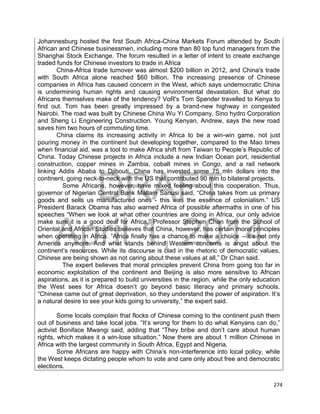 DRAFT
April 1, 2014
274
Johannesburg hosted the first South Africa-China Markets Forum attended by South
African and Chinese businessmen, including more than 80 top fund managers from the
Shanghai Stock Exchange. The forum resulted in a letter of intent to create exchange
traded funds for Chinese investors to trade in Africa
China-Africa trade turnover was almost $200 billion in 2012, and China's trade
with South Africa alone reached $60 billion. The increasing presence of Chinese
companies in Africa has caused concern in the West, which says undemocratic China
is undermining human rights and causing environmental devastation. But what do
Africans themselves make of the tendency? VoR's Tom Spender travelled to Kenya to
find out. Tom has been greatly impressed by a brand-new highway in congested
Nairobi. The road was built by Chinese China Wu Yi Company, Sino hydro Corporation
and Sheng Li Engineering Construction. Young Kenyan, Andrew, says the new road
saves him two hours of commuting time.
China claims its increasing activity in Africa to be a win-win game, not just
pouring money in the continent but developing together, compared to the Mao times
when financial aid, was a tool to make Africa shift from Taiwan to People’s Republic of
China. Today Chinese projects in Africa include a new Indian Ocean port, residential
construction, copper mines in Zambia, cobalt mines in Congo, and a rail network
linking Addis Ababa to Djibouti. China has invested some 75 mln dollars into the
continent, going neck-to-neck with the US that contributed 90 mln to bilateral projects.
Some Africans, however, have mixed feeling about this cooperation. Thus,
governor of Nigerian Central Bank Mallam Sanusi said, “China takes from us primary
goods and sells us manufactured ones - this was the essence of colonialism.” US
President Barack Obama has also warned Africa of possible aftermaths in one of his
speeches “When we look at what other countries are doing in Africa, our only advice
make sure it is a good deal for Africa.” Professor Stephen Chan from the School of
Oriental and African Studies believes that China, however, has certain moral principles
when operating in Africa. “Africa finally has a chance to make a choice – it’s not only
America anymore. And what stands behind Western concerns is angst about the
continent’s resources. While its discourse is clad in the rhetoric of democratic values,
Chinese are being shown as not caring about these values at all,” Dr Chan said.
The expert believes that moral principles prevent China from going too far in
economic exploitation of the continent and Beijing is also more sensitive to African
aspirations, as it is prepared to build universities in the region, while the only education
the West sees for Africa doesn’t go beyond basic literacy and primary schools.
“Chinese came out of great deprivation, so they understand the power of aspiration. It’s
a natural desire to see your kids going to university,” the expert said.
Some locals complain that flocks of Chinese coming to the continent push them
out of business and take local jobs. “It’s wrong for them to do what Kenyans can do,”
activist Boniface Mwangi said, adding that “They bribe and don’t care about human
rights, which makes it a win-lose situation.” Now there are about 1 million Chinese in
Africa with the largest community in South Africa, Egypt and Nigeria.
Some Africans are happy with China’s non-interference into local policy, while
the West keeps dictating people whom to vote and care only about free and democratic
elections.
 