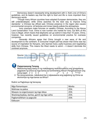 DRAFT
April 1, 2014
275
Democracy doesn’t necessarily bring development with it, that’s one of China’s
guidelines, and its leaders say that the right to food and life is more important than
democracy words.
“Though many African countries have adopted European democracies, they are
still underdeveloped, while China searches for the best way to improve living
standards,” a Chinese top official said. Chinese presence in the region also causes
environmental concerns: oil factories and mines heavily pollute the atmosphere.
Ivory poachers make fortunes on wealthy Chinese. According to the Kenya
Land Conservation Trust, China is now number one market for ivory, but 80% of this
ivory is illegal, which means that elephants can go extinct in less than 10 years. China,
however, has recently issued guidelines on environmental practice for overseas
companies.
Generally Africans agree that China brought a new wave of life and
development to the continent. A Consumer Insight poll has shown that China was top
source of inspiration for Kenyans, who learned many useful business and negotiating
skills from Chinese. This means the West needs to admit – it doesn’t dominate the
continent anymore.
Source: http://voiceofrussia.com/2013_08_13/China-in-Africa-neocolonialism-or-
chance-for-growth-9071/
Pamprosesong Tanong
1. Maituturing bang isang uri ng makabagong neokolonyalismo ang ginagawang
pagpasok ng China sa mga bansa sa kontinenteng Africa? Pangatuwiranan ang
iyong sagot.
2. Sa iyong pananaw, nakabubuti ba o nakasasama ang pagtulong ng China sa
ekonomiya ng mga bansa sa Africa?
Rubric sa Pagtataya ng Sanaysay
Mga Pamantayan Marka
Malinaw na paksa 25%
Maayos na organisasyon ng mga ideya 25%
Wastong baybay, bantas, gamit ng mga salita 25%
Pagkamalikhain sa pagsulat 25%
Kabuuan
 