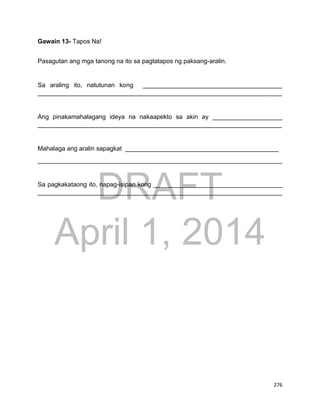 DRAFT
April 1, 2014
276
Gawain 13- Tapos Na!
Pasagutan ang mga tanong na ito sa pagtatapos ng paksang-aralin.
Sa araling ito, natutunan kong ________________________________________
______________________________________________________________________
Ang pinakamahalagang ideya na nakaapekto sa akin ay ____________________
______________________________________________________________________
Mahalaga ang aralin sapagkat ____________________________________________
______________________________________________________________________
Sa pagkakataong ito, napag-isipan kong _____________________________________
______________________________________________________________________
 