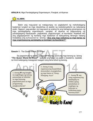 DRAFT
April 1, 2014
277
ARALIN 4: Mga Pandaigdigang Organisasyon, Pangkat, at Alyansa
ALAMIN:
GAWAIN Blg. 1 : PAGSUSURI SA LARAWAN
Gawain 1: The Queen Wants To Know!
Sa pagsisimula ng aralin, pasagutan sa mag-aaral ang mga tanong sa larong
“The Queen Wants to Know!” Ipasulat ang sagot sa papel o kwaderno. Ipaalala
na hindi kailangang masagutan kaagad nang tama lahat ng tanong.
Batiin ang mag-aaral sa matagumpay na pagkakamit ng mahahalagang
kaalaman tungkol sa mga ideyolohiya at epekto ng neokolonyalismo sa nakaraang
aralin. Ngayon, pag-aaralan ng mag-aaral sa araling ito ang bahaging ginampanan ng
mga pandaigdigang organisasyon, pangkat, at alyansa sa pagsusulong ng
pandaigdigang kapayapaan, pagkakaisa, pagtutulungan, at kaunlaran. Kaakibat nito
ang pagpapayaman ng kanilang mga kaalaman at kakayahang lilinangin habang
tinatalakay ang sumusunod na tanong: “Ano ang mga naitulong sa mga bansa ng
mga organisasyong pandaigdig sa larangan ng kaunlaran?”
1. Anong W ang bangko
na nagbibigay ng tulong
pananalapi at teknikal
sa mga bansang
papaunlad para sa mga
programang
pangkaunlaran?
2. Anong A ang
organisasyong heopolitikal,
ekonomikal, at pangkultura
ng mga bansa sa Timog-
Silangang Asya? 3. Anong W ang
isang organisasyong
pandaigdig na
nilikha upang
pamahalaan at
magbigay ng
kalayaan sa
kalakalang pang-
internasyunal?
 
