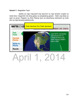 DRAFT
April 1, 2014
284
Gawain 7: Magpalitan Tayo!
Ipakita sa mga mag-aaral ang kasunod na mga larawan tungkol sa
trade blocs. Gagamitin nila itong gabay sa pangkatang gawain. Hatiin ang klase sa
apat na grupo. Pagawin ng Role Playing ayon sa kabutihang naidudulot ng trade
bloc sa mga bansang kabilang dito.
North American Free Trade Agreement
 