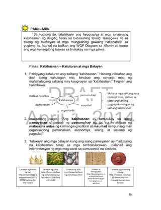 DRAFT
April 1, 2014
38
PAUNLARIN
c.
Paksa: Kabihasnan – Katuturan at mga Batayan
1. Pabigyang-katuturan ang salitang “kabihasnan.” Habang inilalahad ang
iba’t ibang kahulugan nito, binubuo ang concept map ng
mahahalagang salitang may kaugnayan sa “kabihasnan.” Tingnan ang
halimbawa:
2. Inaasahang sagot: “Ang kabihasnan ay tumutukoy sa isang
pamayanan o paraan ng pamumuhay ng tao na kinakitaan ng
mataas na antas ng kalinangang kultural at maunlad na lipunang may
organisadong pamahalaan, ekonomiya, sining, at sistema ng
pagsulat”.
3. Talakayin ang mga batayan kung ang isang pamayanan ay maituturing
na kabihasnan batay sa mga simbolo/larawan. Ipalahad ang
interpretasyon ng mga mag-aaral sa sumusunod na simbolo.
Sa yugtong ito, tatalakayin ang heograpiya at mga sinaunang
kabihasnan ng daigdig batay sa babasahing teksto. Isasagawa ito sa
tulong ng talakayan at mga mungkahing gawaing nakapaloob sa
yugtong ito. Isunod na balikan ang WQF Diagram sa Alamin at iwasto
ang mga konseptong taliwas sa tinalakay na mga paksa.
Kabihasnan
pamumuhay
pamayanan
mataas na antas
maunlad
Mula sa mga salitang nasa
concept map, ipabuo sa
klase ang sariling
pagpapakahulugan ng
salitang kabihasnan.
organisado
Larawan ng isda
http://www.fishfarm
ing.com/tilapia.html
Larawan ng
Hieroglyphics
http://depositphotos.co
m/4400538/stock-
photo-Ancient-egypt-
hieroglyphics-on-
wall.html
Larawan ng sinaunang
gulong
http://listdose.com/top-
10-inventions-that-
changed-human-lives-
forever
Larawan ng palay
http://forum.philbox
ing.com/viewtopic.p
hp?f=8&t=110850&p
=2818140
Larawan ng korona
ng hari
http://revphil2011.w
ordpress.com/2011/
07/28/fighting-for-
the-crown/
 