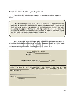 DRAFT
April 1, 2014
293
Gawain 14: Gawin Para Sa bayan... Kaya Ko Ito!
Ipabasa sa mga mag-aaral ang kasunod na sitwasyon at ipagawa ang
gawain:
Bilang chair person ng Samahan ng Kabataan, naatasan kang gumawa ng
ordinansa na magbibigay solusyon sa suliraning pangkapayapaan sa inyong lugar.
Isulat sa ibaba ang ordinansa. Gamiting gabay ang format na ito:
Naatasan kang maging chair person ng samahan ng mga kabataan sa
Barangay X. Nahaharap sa suliraning pangkatahimikan ang inyong Barangay
dahil sa ilang pangkat ng kabataan na tumatambay at umiinom ng alak
hanggang hatinggabi. Gumagawa sila ng ingay at gulo na labis na
nakaaapekto sa mga kapitbahay. Ikinababahala ito ng mga residente kaya’t
humingi sila ng tulong sa mga opisyales ng barangay.
Republika ng Pilipinas
BARANGAY _________________
Address:_______________________
ORDINANSA NG BARANGAY ___________. S- (Taon)
ISANG ORDINANSANG NAGBABAWAL SA LAHAT NG ANYO NG
________________________ AT ANG PAGPAPATAW NG KAUKULANG PARUSA SA
PAGLABAG NITO.
Inihain ni: ________________________
[Posisyon]
 