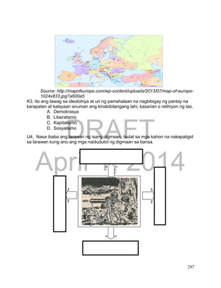 DRAFT
April 1, 2014
297
Source: http://mapofeurope.com/wp-content/uploads/2013/07/map-of-europe-
1024x833.jpg?a600a5
K3. Ito ang tawag sa ideolohiya at uri ng pamahalaan na nagbibigay ng pantay na
karapatan at kalayaan anuman ang kinabibilangang lahi, kasarian o relihiyon ng tao.
A. Demokrasya
B. Liberalismo
C. Kapitalismo
D. Sosyalismo
U4. Nasa ibaba ang larawan ng isang digmaan. Isulat sa mga kahon na nakapaligid
sa larawan kung ano ang mga naidudulot ng digmaan sa bansa.
 