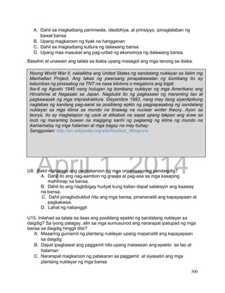 DRAFT
April 1, 2014
300
A. Dahil sa magkaibang paniniwala, ideolohiya, at prinsipyo, ipinaglalaban ng
bawat bansa
B. Upang magkaroon ng tiyak na hangganan
C. Dahil sa magkaibang kultura ng dalawang bansa
D. Upang mas masukat ang pag-unlad ng ekonomiya ng dalawang bansa.
Basahin at unawain ang talata sa ibaba upang masagot ang mga tanong sa ibaba.
U9. Bakit mahalaga ang pagkakaroon ng mga organisasyong pandaigdig?
A. Dahil ito ang nag-aambon ng grasya at pag-asa sa mga kasaping
mahihirap na bansa.
B. Dahil ito ang nagbibigay hudyat kung kalian dapat salakayin ang kaaway
na bansa.
C. Dahil pinagbubuklod nito ang mga bansa, pinananatili ang kapayapaan at
pagkakaisa.
D. Lahat ng nabanggit
U10. Inilahad sa talata sa itaas ang posibleng epekto ng sandatang nukleyar sa
daigdig? Sa iyong palagay, alin sa mga sumusunod ang nararapat ipatupad ng mga
bansa sa daigdig hinggil dito?
A. Maaaring gumamit ng plantang nukleyar upang mapanatili ang kapayapaan
sa daigdig
B. Dapat ipagbawal ang paggamit nito upang maiwasan ang epekto sa tao at
halaman
C. Nararapat magkaroon ng patakaran sa paggamit at siyasatin ang mga
plantang nukleyar ng mga bansa
Noong World War II, nakalikha ang United States ng sandatang nukleyar sa ilalim mg
Manhattan Project. Ang lakas ng pwersang pinapakawalan ng bombang ito ay
katumbas ng pinasabog na TNT na nasa kilotons o megatons ang bigat.
Ika-6 ng Agosto 1945 nang hulugan ng bombang nukleyar ng mga Amerikano ang
Hiroshima at Nagasaki sa Japan. Nagdulot ito ng pagkasawi ng maraming tao at
pagkawasak ng mga imprastraktura. Disyembre 1983, nang may ilang siyentipikong
naglabas ng kanilang pag-aaral sa posibleng epkto ng pagpapasabog ng sandatang
nukleyar sa mga klima sa mundo na tinawag na nuclear winter theory. Ayon sa
teorya, ito ay magtatapon ng usok at alikabok na sapat upang takpan ang araw sa
loob ng maraming buwan na magiging sanhi ng paglamig ng klima ng mundo na
ikamamatay ng mga halaman at mga bagay na may buhay.
Sanggunian: http://en.wikipedia.org/wiki/Nuclear_Weapons
 