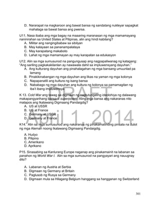 DRAFT
April 1, 2014
301
D. Nararapat na magkaroon ang bawat bansa ng sandatang nukleyar sapagkat
mahalaga sa bawat bansa ang pwersa.
U11. Nasa ibaba ang mga bagay na maaaring maranasan ng mga mamamayang
naninirahan sa United States at Pilipinas, alin ang hindi kabilang?
A. Militar ang nangingibabaw sa sibilyan
B. May kalayaan sa pananampalataya
C. May karapatang makaboto
D. Lahat ng mga mamamayan ay may karapatan sa edukasyon
U12. Alin sa mga sumusunod na pangungusap ang nagpapaliwanag ng katagang:
“Ang sariling pagkakakilanlan ay nawawala dahil sa impluwensyang dayuhan.”
A. Ang kulturang dayuhan ang pinahalagahan ng mga bansang umuunlad pa
lamang
B. Pinakikinabangan ng mga dayuhan ang likas na yaman ng mga kolonya
C. Napapanatili ang kultura ng isang bansa
D. Nababago ng mga dayuhan ang kultura ng kolonya sa pamamagitan ng
iba’t ibang impluwensya
K 13. Cold War ang tawag sa digmaan ng nagtutungaling ideolohiya ng dalawang
makapangyarihang bansa o superpower. Aling mga bansa ang nakaranas nito
matapos ang Ikalawang Digmaang Pandaigdig?
A. US at USSR
B. US at France
C. Germany at USSR
D. Germany at France
K14. Alin sa mga sumusunod ang nakaranas ng pinakamatinding pinsala na dulot
ng mga Aleman noong Ikalawang Digmaang Pandaigdig.
A. Hudyo
B. Pilipino
C. Amerikano
D. Aprikano
P15. Sinasabing sa Kanlurang Europe naganap ang pinakamainit na labanan sa
panahon ng World War I. Alin sa mga sumusunod na pangyayari ang nauugnay
dito?
A. Labanan ng Austria at Serbia
B. Digmaan ng Germany at Britain
C. Paglusob ng Rusya sa Germany
D. Digmaan mula sa Hilagang Belgium hanggang sa hangganan ng Switzerland
 