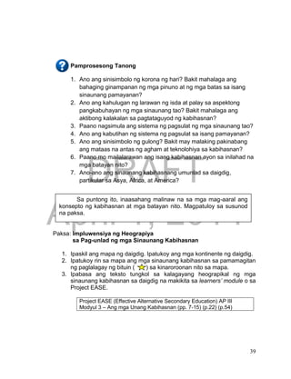 DRAFT
April 1, 2014
39
Pamprosesong Tanong
1. Ano ang sinisimbolo ng korona ng hari? Bakit mahalaga ang
bahaging ginampanan ng mga pinuno at ng mga batas sa isang
sinaunang pamayanan?
2. Ano ang kahulugan ng larawan ng isda at palay sa aspektong
pangkabuhayan ng mga sinaunang tao? Bakit mahalaga ang
aktibong kalakalan sa pagtataguyod ng kabihasnan?
3. Paano nagsimula ang sistema ng pagsulat ng mga sinaunang tao?
4. Ano ang kabutihan ng sistema ng pagsulat sa isang pamayanan?
5. Ano ang sinisimbolo ng gulong? Bakit may malaking pakinabang
ang mataas na antas ng agham at teknolohiya sa kabihasnan?
6. Paano mo mailalarawan ang isang kabihasnan ayon sa inilahad na
mga batayan nito?
7. Ano-ano ang sinaunang kabihasnang umunlad sa daigdig,
partikular sa Asya, Africa, at America?
Paksa: Impluwensiya ng Heograpiya
sa Pag-unlad ng mga Sinaunang Kabihasnan
1. Ipaskil ang mapa ng daigdig. Ipatukoy ang mga kontinente ng daigdig.
2. Ipatukoy rin sa mapa ang mga sinaunang kabihasnan sa pamamagitan
ng paglalagay ng bituin ( ) sa kinaroroonan nito sa mapa.
3. Ipabasa ang teksto tungkol sa kalagayang heograpikal ng mga
sinaunang kabihasnan sa daigdig na makikita sa learners’ module o sa
Project EASE.
Project EASE (Effective Alternative Secondary Education) AP III
Modyul 3 – Ang mga Unang Kabihasnan (pp. 7-15) (p.22) (p.54)
Sa puntong ito, inaasahang malinaw na sa mga mag-aaral ang
konsepto ng kabihasnan at mga batayan nito. Magpatuloy sa susunod
na paksa.
 